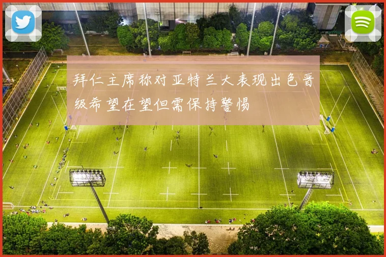 拜仁主席称对亚特兰大表现出色晋级希望在望但需保持警惕