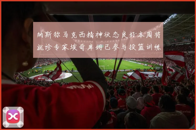 纳斯称马克西精神状态良好本周将就诊专家埃奇库姆已参与投篮训练