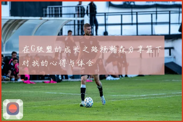 在G联盟的成长之路杨瀚森分享篮下对抗的心得与体会