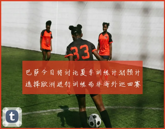 巴萨今日将讨论夏季训练计划预计选择欧洲进行训练而非海外巡回赛