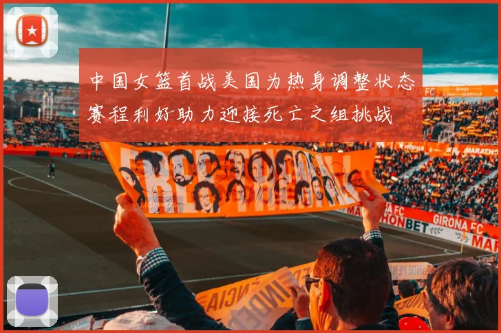 中国女篮首战美国为热身调整状态赛程利好助力迎接死亡之组挑战