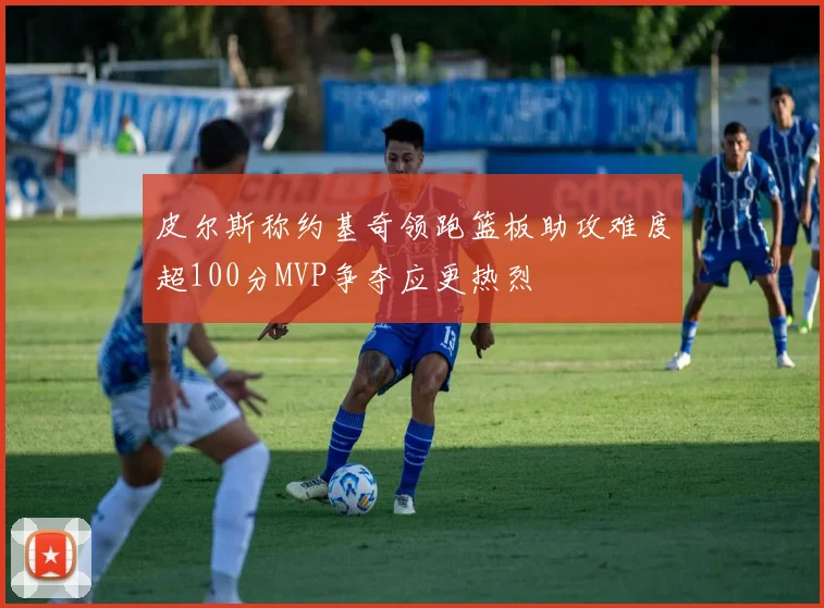皮尔斯称约基奇领跑篮板助攻难度超100分MVP争夺应更热烈
