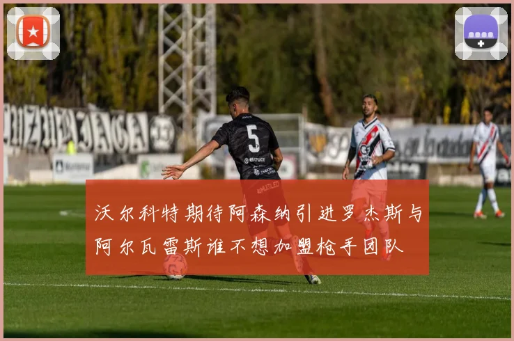 沃尔科特期待阿森纳引进罗杰斯与阿尔瓦雷斯谁不想加盟枪手团队