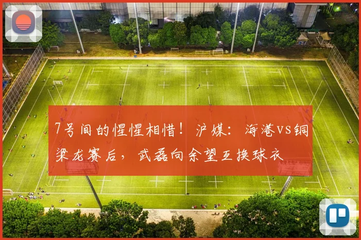 7号间的惺惺相惜！沪媒：海港vs铜梁龙赛后，武磊向余望互换球衣