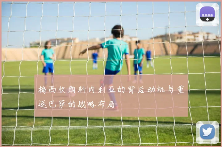 梅西收购科内利亚的背后动机与重返巴萨的战略布局