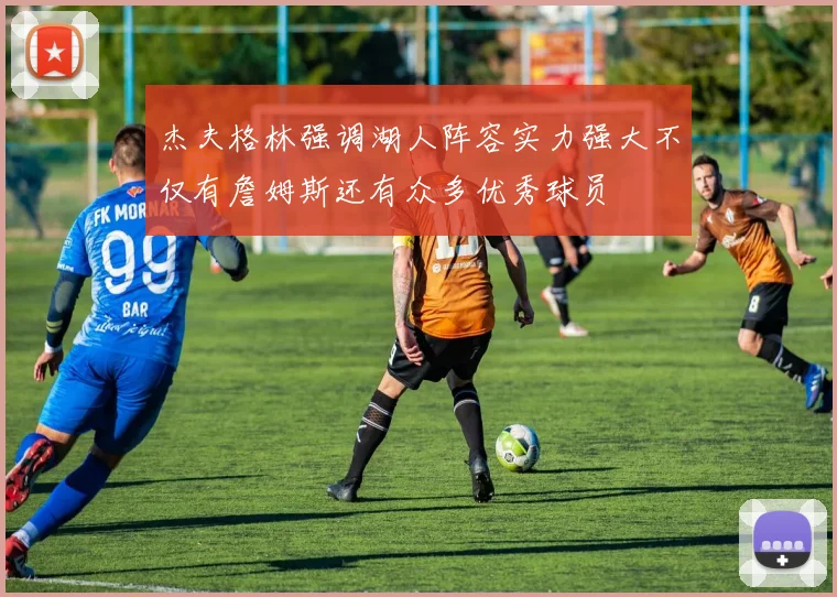 杰夫格林强调湖人阵容实力强大不仅有詹姆斯还有众多优秀球员