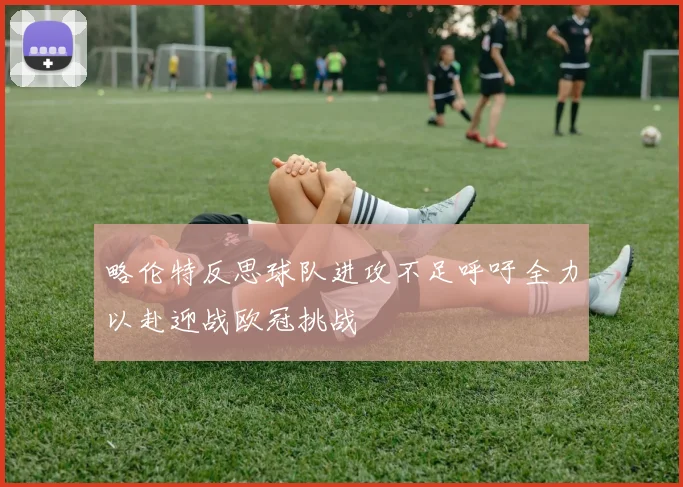 略伦特反思球队进攻不足呼吁全力以赴迎战欧冠挑战