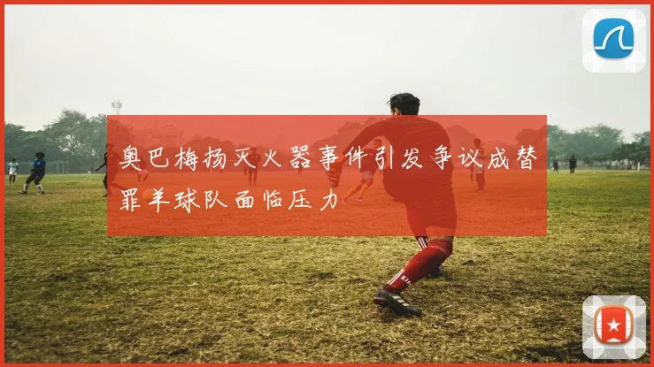 奥巴梅扬灭火器事件引发争议成替罪羊球队面临压力