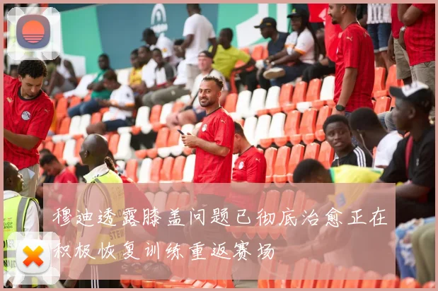 穆迪透露膝盖问题已彻底治愈正在积极恢复训练重返赛场