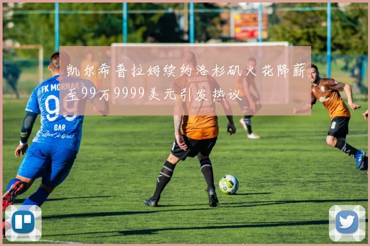 凯尔希普拉姆续约洛杉矶火花降薪至99万9999美元引发热议