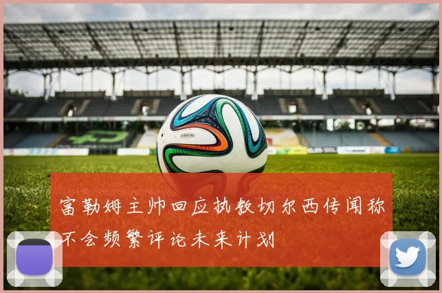 富勒姆主帅回应执教切尔西传闻称不会频繁评论未来计划