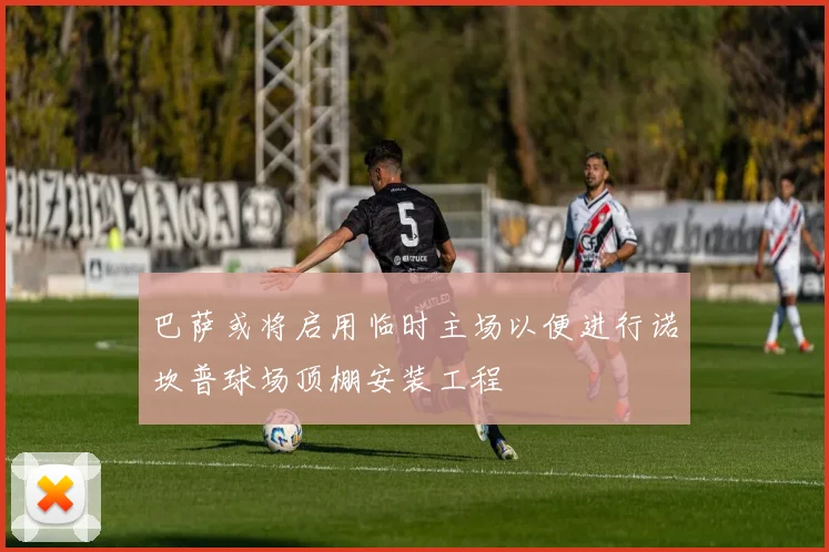 巴萨或将启用临时主场以便进行诺坎普球场顶棚安装工程
