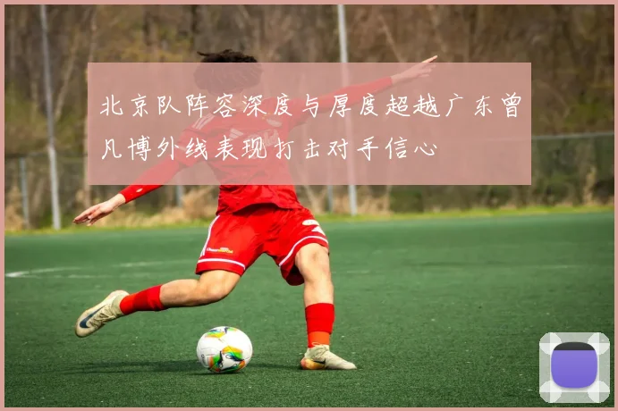 北京队阵容深度与厚度超越广东曾凡博外线表现打击对手信心